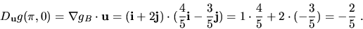 \begin{displaymath}D_{\bf u}g(\pi,0)=\nabla g_B\cdot {\bf u}=
({\bf i}+2{\bf j})...
...bf j})=
1\cdot \frac{4}{5}+2\cdot(-\frac{3}{5})=-\frac{2}{5}\ .\end{displaymath}
